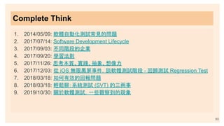 Complete Think
1. 2014/05/09: 軟體自動化測試常見的問題
2. 2017/07/14: Software Development Lifecycle
3. 2017/09/03: 不同階段的企業
4. 2017/09/20: 學習法則
5. 2017/11/26: 思考本質、實踐、抽象、想像力
6. 2017/12/03: 從 iOS 無限黑屏事件，談軟體測試階段 - 回歸測試 Regression Test
7. 2018/03/18: 如何有效的回報問題
8. 2018/03/18: 輕鬆聊：系統測試 (SVT) 的三兩事
9. 2019/10/30: 關於軟體測試，一些觀察到的現象
60
 