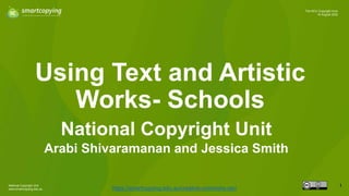 National Copyright Unit
www.smartcopying.edu.au
1
The NCU Copyright Hour
16 August 2022
Using Text and Artistic
Works- Schools
https://smartcopying.edu.au/creative-commons-oer/
National Copyright Unit
Arabi Shivaramanan and Jessica Smith
 
