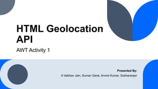 HTML Geolocation
API
AWT Activity 1
Presented By:
A Vaibhav Jain, Suman Garai, Arvind Kumar, Subharanjan
 
