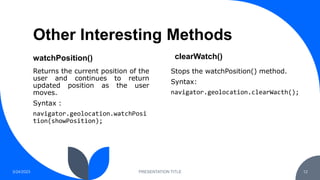 Other Interesting Methods
watchPosition()
Returns the current position of the
user and continues to return
updated position as the user
moves.
Syntax :
navigator.geolocation.watchPosi
tion(showPosition);
clearWatch()
3/24/2023 PRESENTATION TITLE 12
Stops the watchPosition() method.
Syntax:
navigator.geolocation.clearWacth();
 