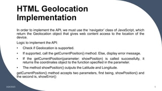 HTML Geolocation
Implementation
3/24/2023 5
In order to implement the API, we must use the ‘navigator’ class of JavaScript, which
return the Geolocation object that gives web content access to the location of the
device.
Logic to implement the API:
• Check if Geolocation is supported.
• If supported, call the getCurrentPosition() method. Else, display error message.
• If the getCurrentPosition(parameter: showPosition) is called successfully, it
returns the coordinates object to the function specified in the parameter.
• The method showPosition() outputs the Latitude and Longitude.
getCurrentPosition() method accepts two parameters, first being, showPosition() and
the second is, showError()
 