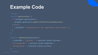Example Code
3/24/2023 6
<script>
function getLocation() {
if (navigator.geolocation) {
navigator.geolocation.getCurrentPosition(showPosition);
} else {
x.innerHTML = "Geolocation is not supported by this browser.";
}
}
function showPosition(position) {
x.innerHTML = "Latitude: " + position.coords.latitude +
"<br>Longitude: " + position.coords.longitude +
"<br>Accuracy: " + position.coords.accuracy;
}
</script>
 