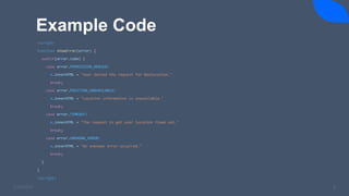 Example Code
3/24/2023 8
<script>
function showError(error) {
switch(error.code) {
case error.PERMISSION_DENIED:
x.innerHTML = "User denied the request for Geolocation."
break;
case error.POSITION_UNAVAILABLE:
x.innerHTML = "Location information is unavailable."
break;
case error.TIMEOUT:
x.innerHTML = "The request to get user location timed out."
break;
case error.UNKNOWN_ERROR:
x.innerHTML = "An unknown error occurred."
break;
}
}
<script>
 