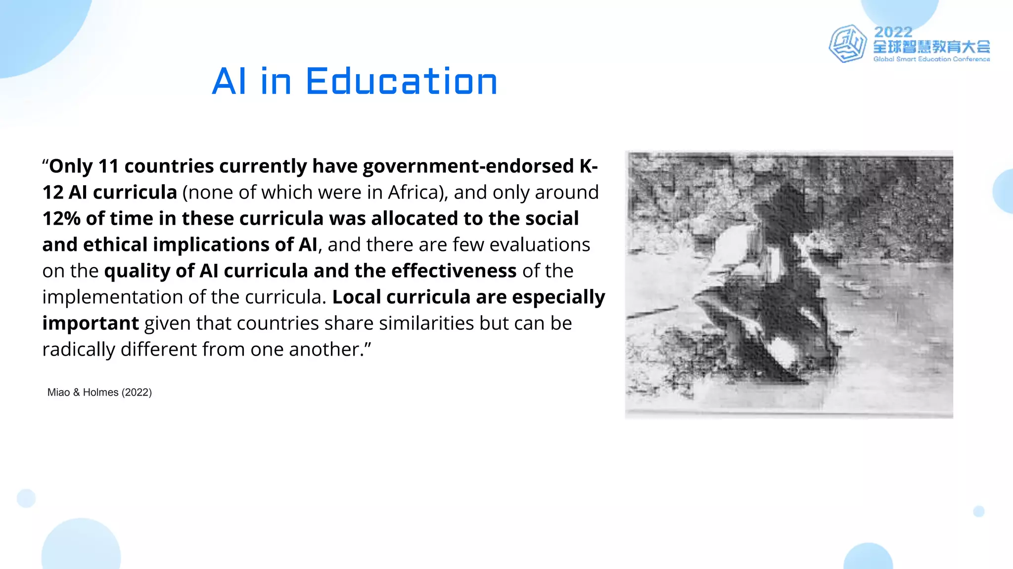 “Only 11 countries currently have government-endorsed K-
12 AI curricula (none of which were in Africa), and only around
12% of time in these curricula was allocated to the social
and ethical implications of AI, and there are few evaluations
on the quality of AI curricula and the effectiveness of the
implementation of the curricula. Local curricula are especially
important given that countries share similarities but can be
radically different from one another.”
Miao & Holmes (2022)
AI in Education
 
