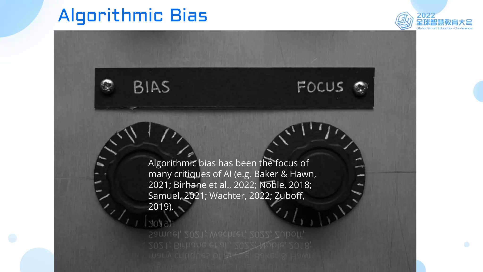 Algorithmic Bias
Algorithmic bias has been the focus of
many critiques of AI (e.g. Baker & Hawn,
2021; Birhane et al., 2022; Noble, 2018;
Samuel, 2021; Wachter, 2022; Zuboff,
2019).
 