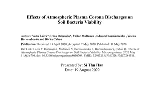 Effects of Atmospheric Plasma Corona Discharges on
Soil Bacteria Viability
Authors: Yulia Lazra*, Irina Dubrovin*, Victor Multanen , Edward Bormashenko , Yelena
Bormashenko and Rivka Cahan
Publication: Received: 18 April 2020; Accepted: 7 May 2020; Published: 11 May 2020
Ref Link: Lazra Y, Dubrovin I, Multanen V, Bormashenko E, Bormashenko Y, Cahan R. Effects of
Atmospheric Plasma Corona Discharges on Soil Bacteria Viability. Microorganisms. 2020 May
11;8(5):704. doi: 10.3390/microorganisms8050704. PMID: 32403235; PMCID: PMC7284381.
Presented by: Si Thu Han
Date: 19 August 2022
 