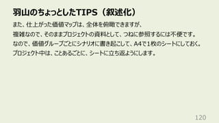 ⽻⼭のちょっとしたTIPS（叙述化）
120
また、仕上がった価値マップは、全体を俯瞰できますが、
複雑なので、そのままプロジェクトの資料として、つねに参照するには不便です。
なので、価値グループごとにシナリオに書き起こして、A4で1枚のシートにしておく。
プロジェクト中は、ことあるごとに、シートに⽴ち返ようにします。
 