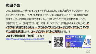次回予告
129
いま、あなたはユーザーのインサイトを⼿にしました。さあプロダクトをつくろう・・・とい
きたいところですが、インサイトがわかっても、それを解決するアイデアが適切でなけ
ればユーザーの課題は解決できません。どうやってアイデアを⾒きわめましょうか。
次回のセミナー（9⽉27⽇・⽉）では、「UXデザイン」の最後のステップとして、ア
イデアを「検証できるかたち = プロトタイプ」にし「ユーザビリティテスト」でアイデ
アの成否を検証します。ユーザビリティテストの実演もするよ︕
いますぐ参加登録（無料）してね︕
https://www.creativevillage.ne.jp/116074
 