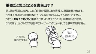 重要だと思うところを書き出す︖
23
第1回で解説のとおり、⼈は「⾃分の仮説にあう情報」に意識を奪われます。
これは⼈間の認知の働きなので、どんなに頭のいい⼈でも避けられません。
つまり 「あなたがもともと重要だと思っていたところだけ」 が書き出されます。
これではせっかくバイアスを避けてユーザーインタビューをしても意味がありません。
私は
正しかった
バイアスに
喰われてますよ
 
