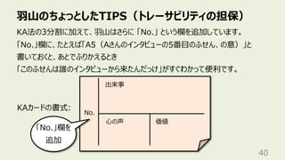 ⽻⼭のちょっとしたTIPS（トレーサビリティの担保）
40
KA法の3分割に加えて、⽻⼭はさらに 「No.」 という欄を追加しています。
「No.」欄に、たとえば「A5（Aさんのインタビューの5番⽬のふせん、の意）」と
書いておくと、あとでふりかえるとき
「このふせんは誰のインタビューから来たんだっけ」がすぐわかって便利です。
出来事
⼼の声 価値
KAカードの書式:
「No.」欄を
追加
No.
 