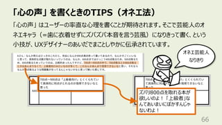 「⼼の声」 を書くときのTIPS（オネエ法）
66
「⼼の声」 はユーザーの率直な⼼理を書くことが期待されます。そこで芸能⼈のオ
ネエキャラ（=⻭に⾐着せずにズバズバ本⾳を⾔う芸⾵）になりきって書く、という
⼩技が、UXデザイナーのあいだでまことしやかに伝承されています。
ズバリ800点を取れる本が
欲しいのよ︕ 「上級者」な
んてあいまいにぼかすんじゃ
ないわよ︕
オネエ芸能⼈
なりきり
 