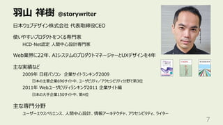 ⽻⼭ 祥樹 @storywriter
7
⽇本ウェブデザイン株式会社 代表取締役CEO
使いやすいプロダクトをつくる専⾨家
HCD-Net認定 ⼈間中⼼設計専⾨家
Web業界に22年、AIシステムのプロダクトマネージャーとUXデザインを4年
主な実績など
2009年 ⽇経パソコン 企業サイトランキング2009
⽇本の主要企業696サイト中、ユーザビリティ／アクセシビリティ分野で第3位
2011年 Webユーザビリティランキング2011 企業サイト編
⽇本の⼤⼿企業150サイト中、第4位
主な専⾨分野
ユーザーエクスペリエンス、⼈間中⼼設計、情報アーキテクチャ、アクセシビリティ、ライター
 