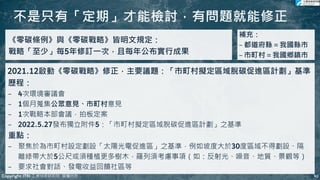 不是只有「定期」才能檢討，有問題就能修正
41
41
《零碳條例》與《零碳戰略》皆明文規定：
戰略「至少」每5年修訂一次，且每年公布實行成果
2021.12啟動《零碳戰略》修正，主要議題：「市町村擬定區域脫碳促進區計劃」基準
歷程：
− 4次環境審議會
− 1個月蒐集公眾意見、市町村意見
− 1次戰略本部會議，拍板定案
− 2022.5.27發布獨立附件5：「市町村擬定區域脫碳促進區計劃」之基準
重點：
− 聚焦於為市町村設定劃設「太陽光電促進區」之基準，例如坡度大於30度區域不得劃設、隔
離綠帶大於5公尺或須種植更多樹木，羅列須考慮事項（如：反射光、噪音、地質、景觀等）
− 要求社會對話、發電收益回饋社區等
補充：
− 都道府縣＝我國縣市
− 市町村＝我國鄉鎮市
Copyright ITRI 工業技術研究院 版權所有
 