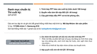 1. Trình bày PPT báo cáo cuối kỳ (trên dưới 100 trang)
2. Quyển mẫu tóm tắt nộp ISO (25 -30 trang)
3. Clip giới thiệu đầu PPT và trả lời phỏng vấn.
Danh mục chuẩn bị
Thi cuối kỳ:
(gửi gmail)
Các em lưu tệp tin và ghi chủ đề gmail thống nhất theo một trình tự: Mã lớp-Nhóm- tên sản phẩm
Ví dụ: 117286-nhóm 1- Samsung S10
Gửi bài thống nhất vào 1 gmail của cô là: baitaptkmtcnbk@gmail.com
1. Các nhóm lên kịch bản với cấu trúc như bản trình bày PPT
• Phần mở đầu và phần kết luận sẽ quay clip bằng các hình thức sáng
tạo như phỏng vấn, cách trình bày hài hước, cảm nghĩ chân thực
của nhóm,…
• Phần hồ sơ thiết kế: Đại diện nhóm sẽ báo cáo thuyết trình.
2. Nộp quyển mẫu tóm tắt ISO (25 -30 trang)
HÌNH THỨC THI CUỐI KỲ:
CLIP BÁO CÁO THUYẾT TRÌNH
 