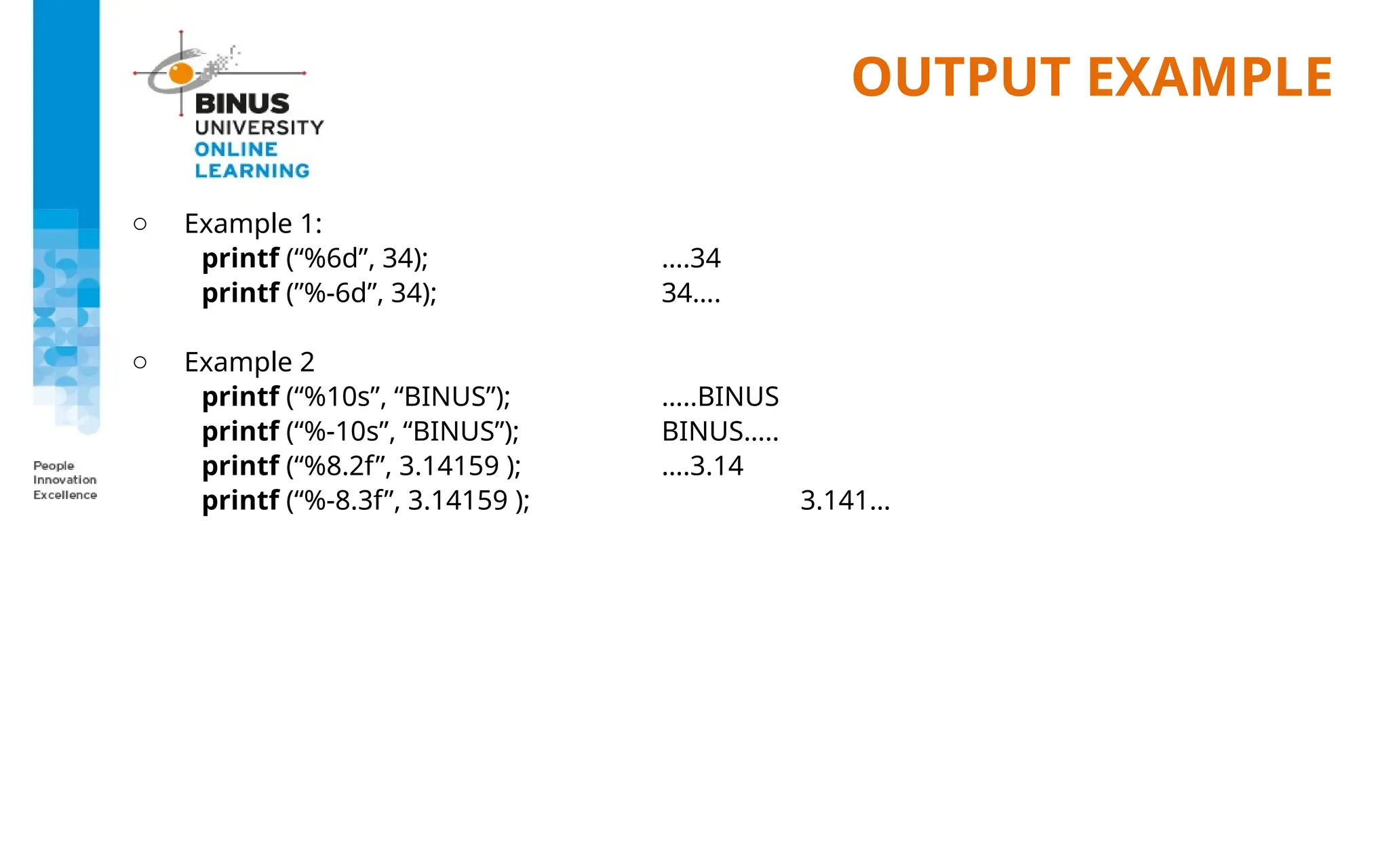 OUTPUT EXAMPLE
o Example 1:
printf (“%6d”, 34); ….34
printf (”%-6d”, 34); 34….
o Example 2
printf (“%10s”, “BINUS”); …..BINUS
printf (“%-10s”, “BINUS”); BINUS…..
printf (“%8.2f”, 3.14159 ); ….3.14
printf (“%-8.3f”, 3.14159 ); 3.141…
 