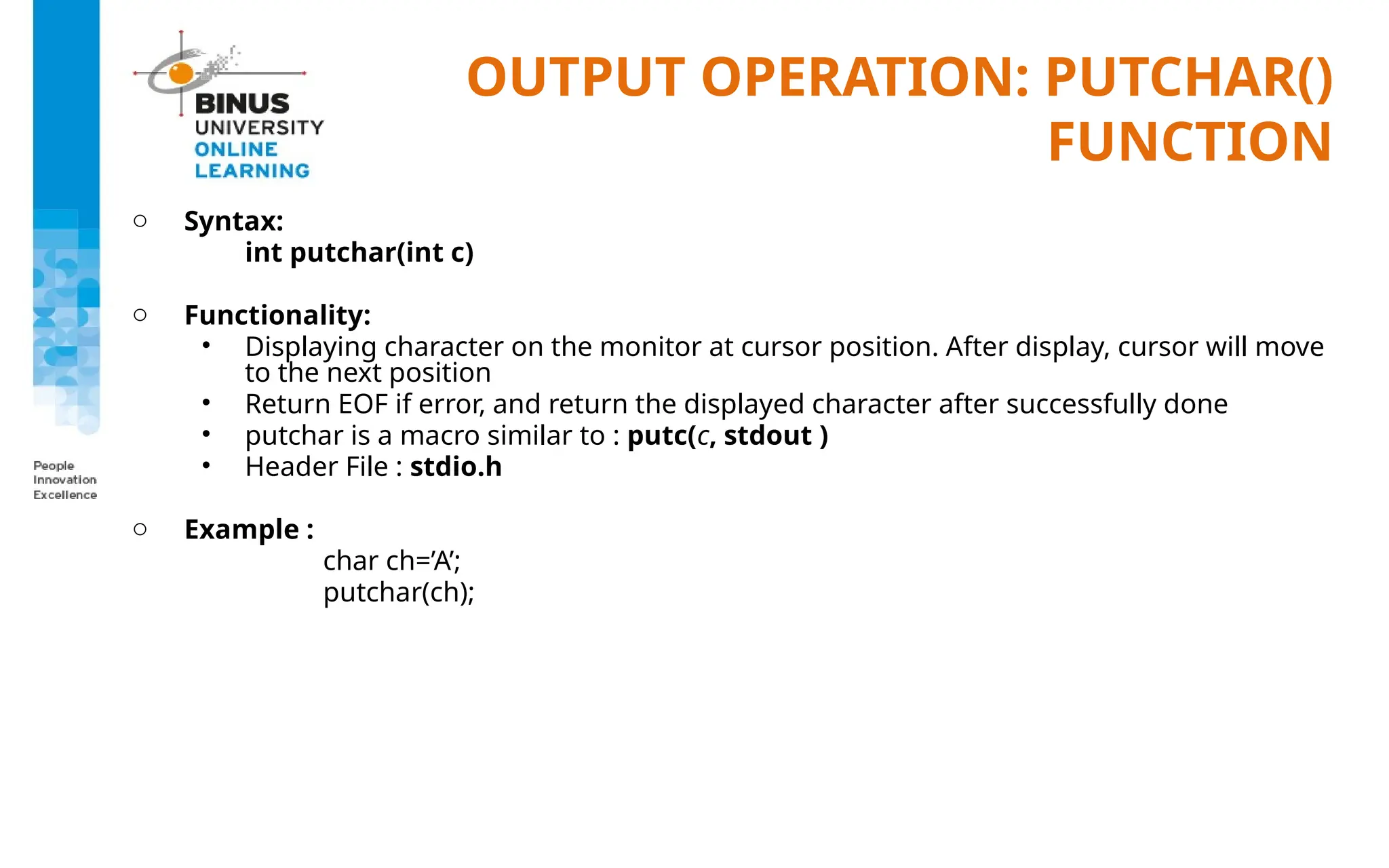 OUTPUT OPERATION: PUTCHAR()
FUNCTION
o Syntax:
int putchar(int c)
o Functionality:
• Displaying character on the monitor at cursor position. After display, cursor will move
to the next position
• Return EOF if error, and return the displayed character after successfully done
• putchar is a macro similar to : putc(c, stdout )
• Header File : stdio.h
o Example :
char ch=’A’;
putchar(ch);
 