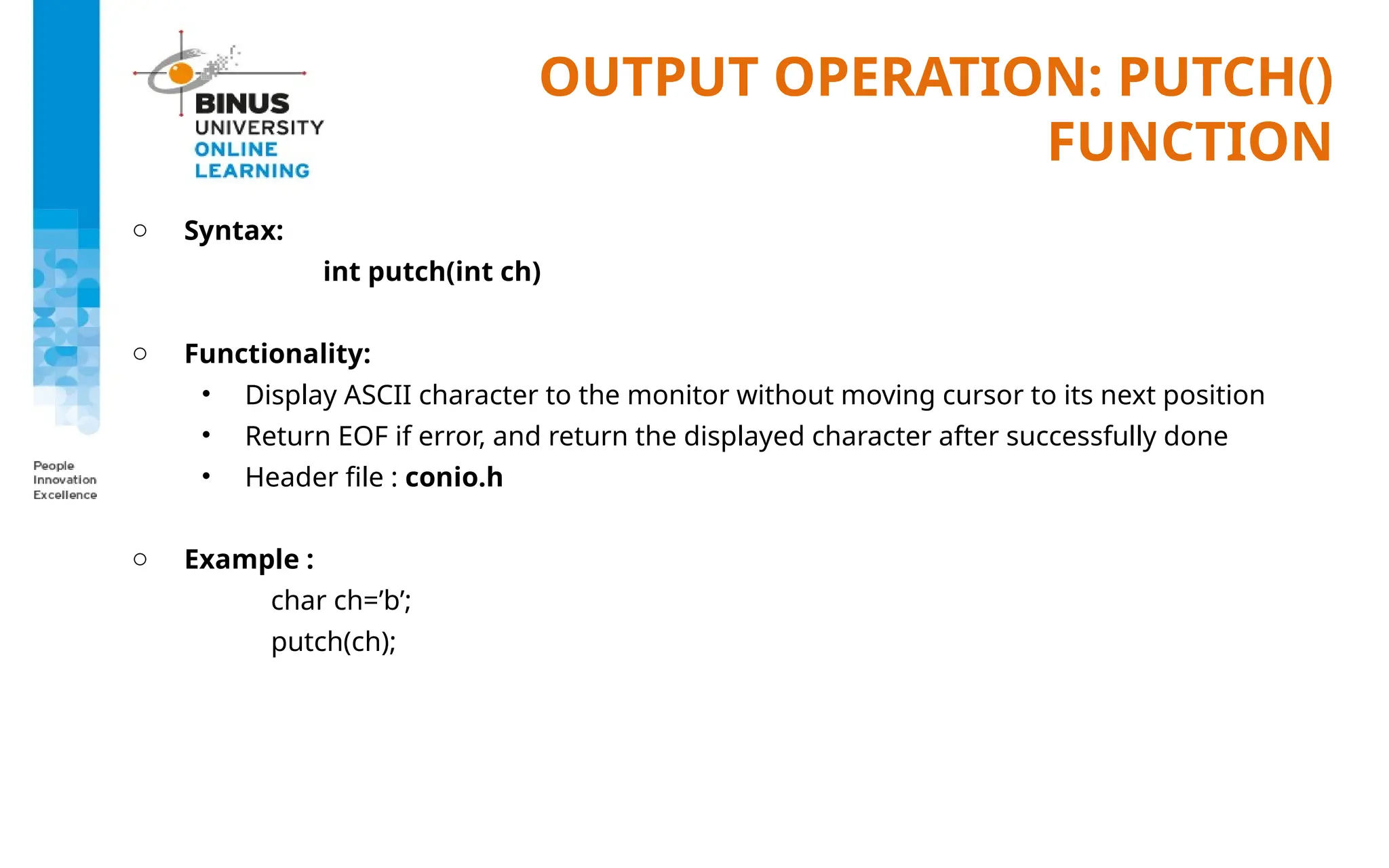 OUTPUT OPERATION: PUTCH()
FUNCTION
o Syntax:
int putch(int ch)
o Functionality:
• Display ASCII character to the monitor without moving cursor to its next position
• Return EOF if error, and return the displayed character after successfully done
• Header file : conio.h
o Example :
char ch=’b’;
putch(ch);
 