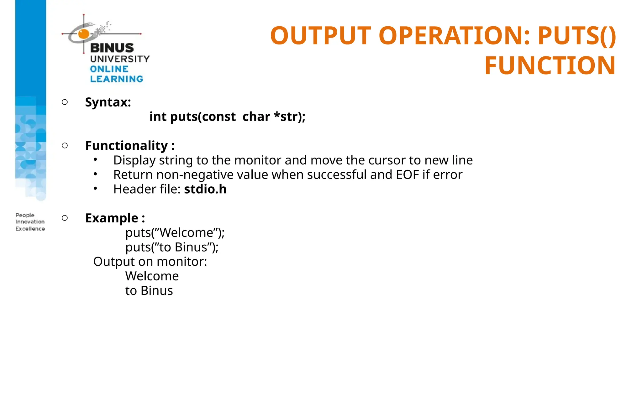 OUTPUT OPERATION: PUTS()
FUNCTION
o Syntax:
int puts(const char *str);
o Functionality :
• Display string to the monitor and move the cursor to new line
• Return non-negative value when successful and EOF if error
• Header file: stdio.h
o Example :
puts(”Welcome”);
puts(”to Binus”);
Output on monitor:
Welcome
to Binus
 