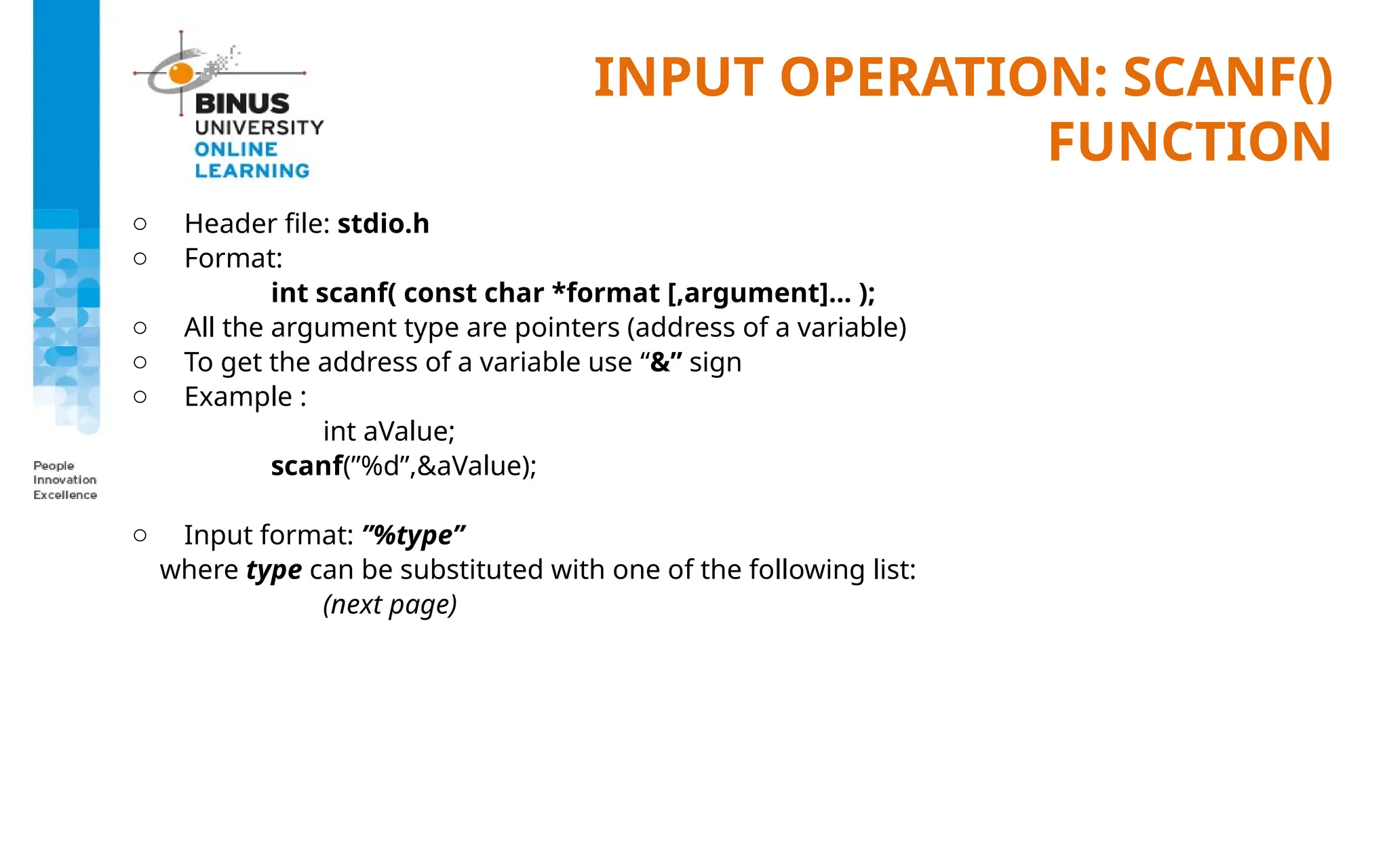 INPUT OPERATION: SCANF()
FUNCTION
o Header file: stdio.h
o Format:
int scanf( const char *format [,argument]... );
o All the argument type are pointers (address of a variable)
o To get the address of a variable use “&” sign
o Example :
int aValue;
scanf(”%d”,&aValue);
o Input format: ”%type”
where type can be substituted with one of the following list:
(next page)
 