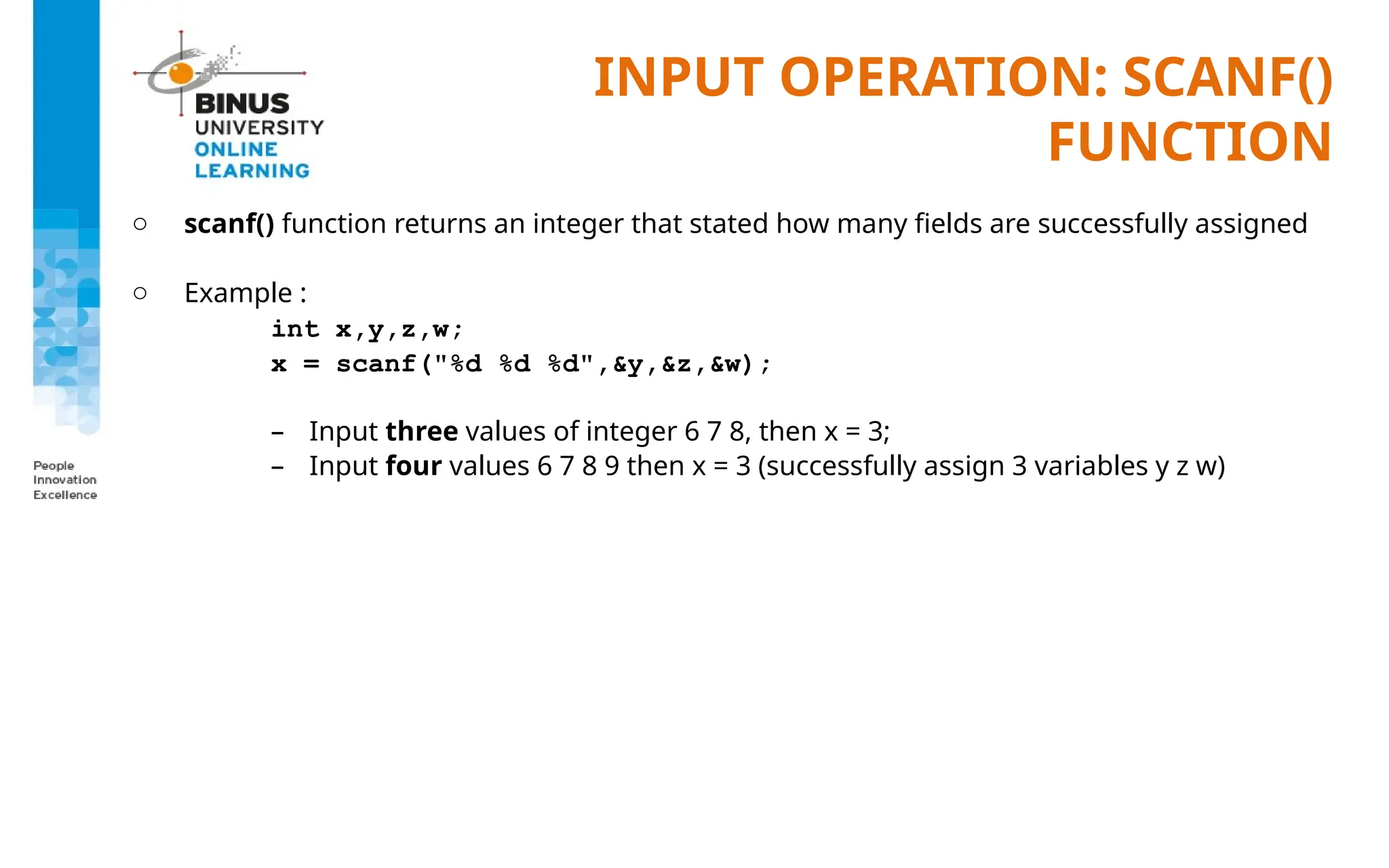 INPUT OPERATION: SCANF()
FUNCTION
o scanf() function returns an integer that stated how many fields are successfully assigned
o Example :
int x,y,z,w;
x = scanf("%d %d %d",&y,&z,&w);
– Input three values of integer 6 7 8, then x = 3;
– Input four values 6 7 8 9 then x = 3 (successfully assign 3 variables y z w)
 