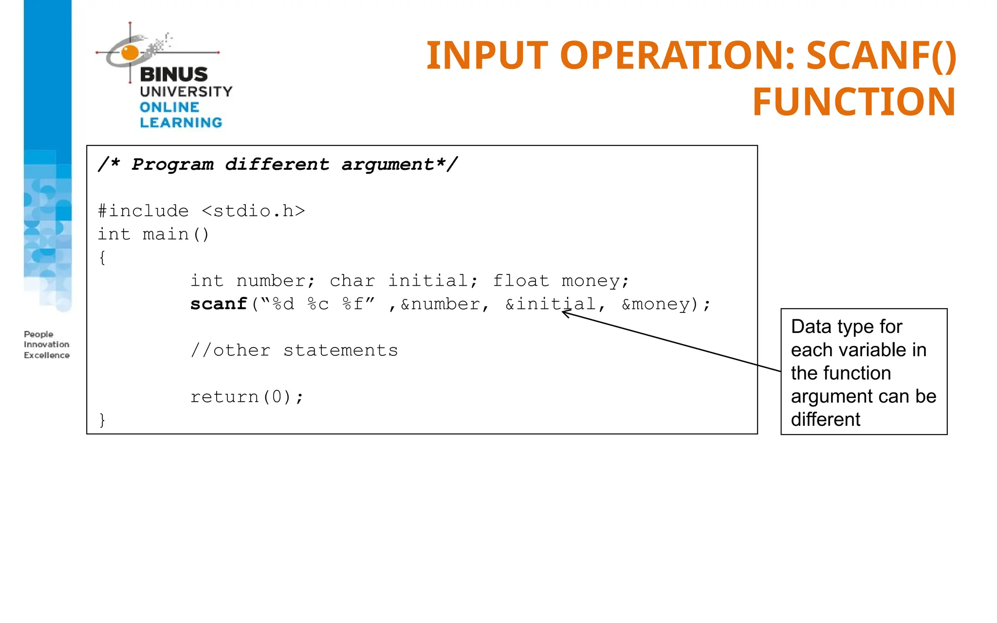 INPUT OPERATION: SCANF()
FUNCTION
/* Program different argument*/
#include <stdio.h>
int main()
{
int number; char initial; float money;
scanf(“%d %c %f” ,&number, &initial, &money);
//other statements
return(0);
}
Data type for
each variable in
the function
argument can be
different
 