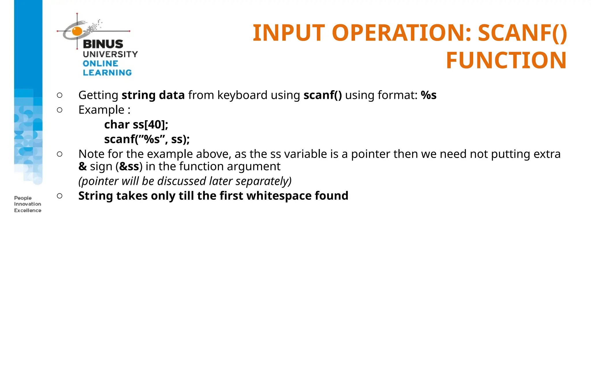 INPUT OPERATION: SCANF()
FUNCTION
o Getting string data from keyboard using scanf() using format: %s
o Example :
char ss[40];
scanf(”%s”, ss);
o Note for the example above, as the ss variable is a pointer then we need not putting extra
& sign (&ss) in the function argument
(pointer will be discussed later separately)
o String takes only till the first whitespace found
 