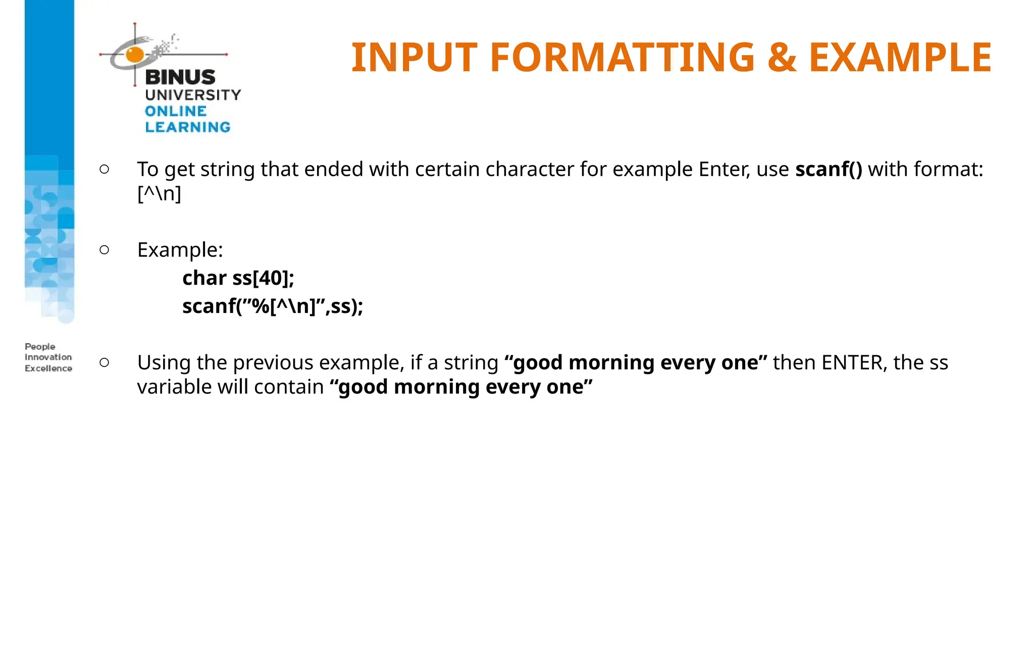 INPUT FORMATTING & EXAMPLE
o To get string that ended with certain character for example Enter, use scanf() with format:
[^n]
o Example:
char ss[40];
scanf(”%[^n]”,ss);
o Using the previous example, if a string “good morning every one” then ENTER, the ss
variable will contain “good morning every one”
 