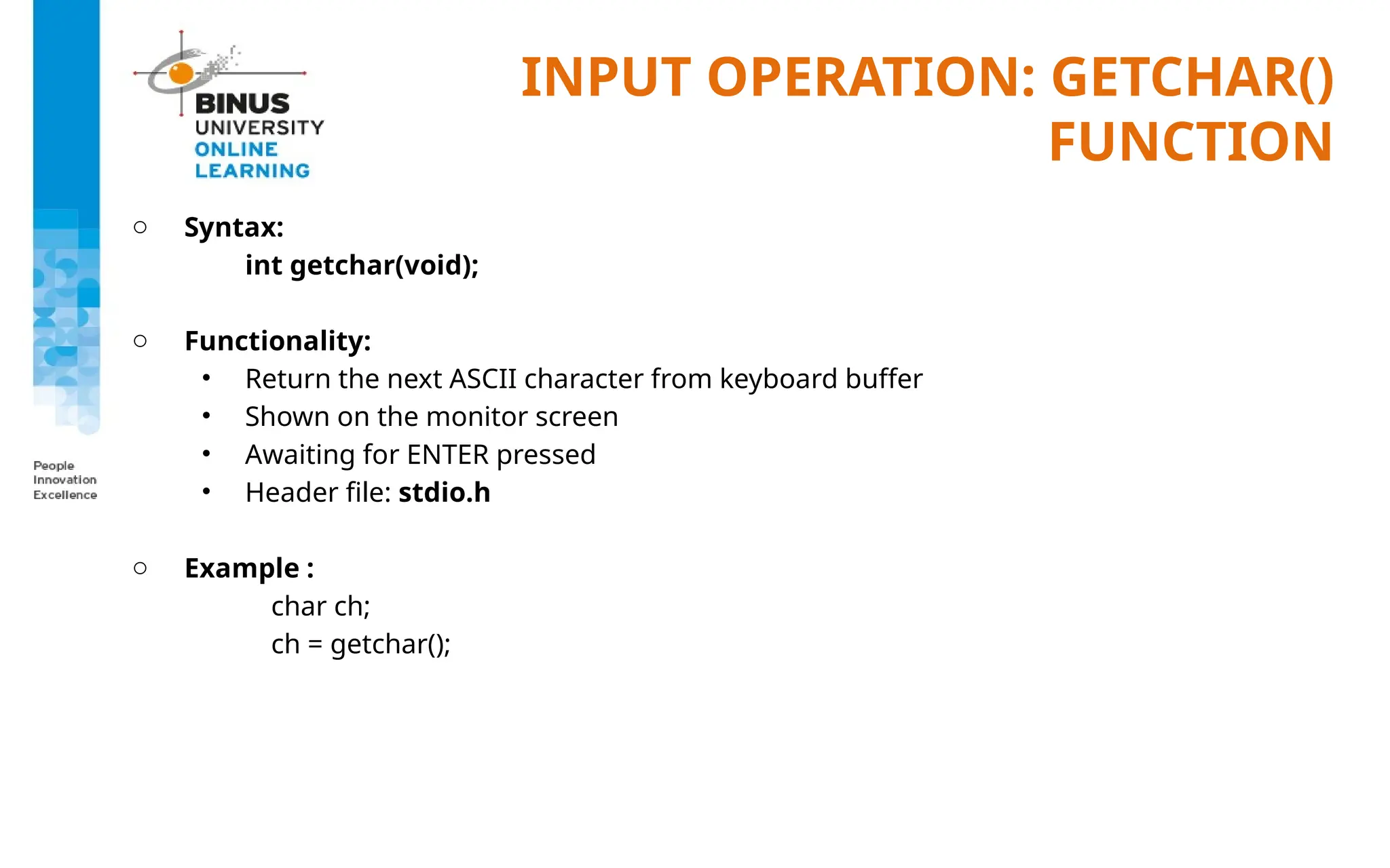 INPUT OPERATION: GETCHAR()
FUNCTION
o Syntax:
int getchar(void);
o Functionality:
• Return the next ASCII character from keyboard buffer
• Shown on the monitor screen
• Awaiting for ENTER pressed
• Header file: stdio.h
o Example :
char ch;
ch = getchar();
 
