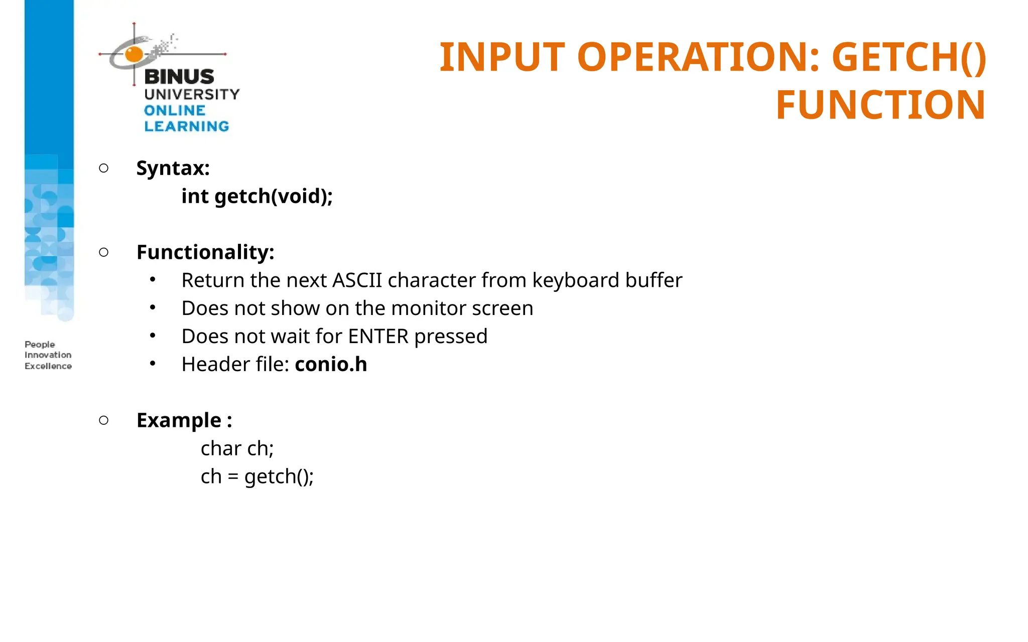 INPUT OPERATION: GETCH()
FUNCTION
o Syntax:
int getch(void);
o Functionality:
• Return the next ASCII character from keyboard buffer
• Does not show on the monitor screen
• Does not wait for ENTER pressed
• Header file: conio.h
o Example :
char ch;
ch = getch();
 