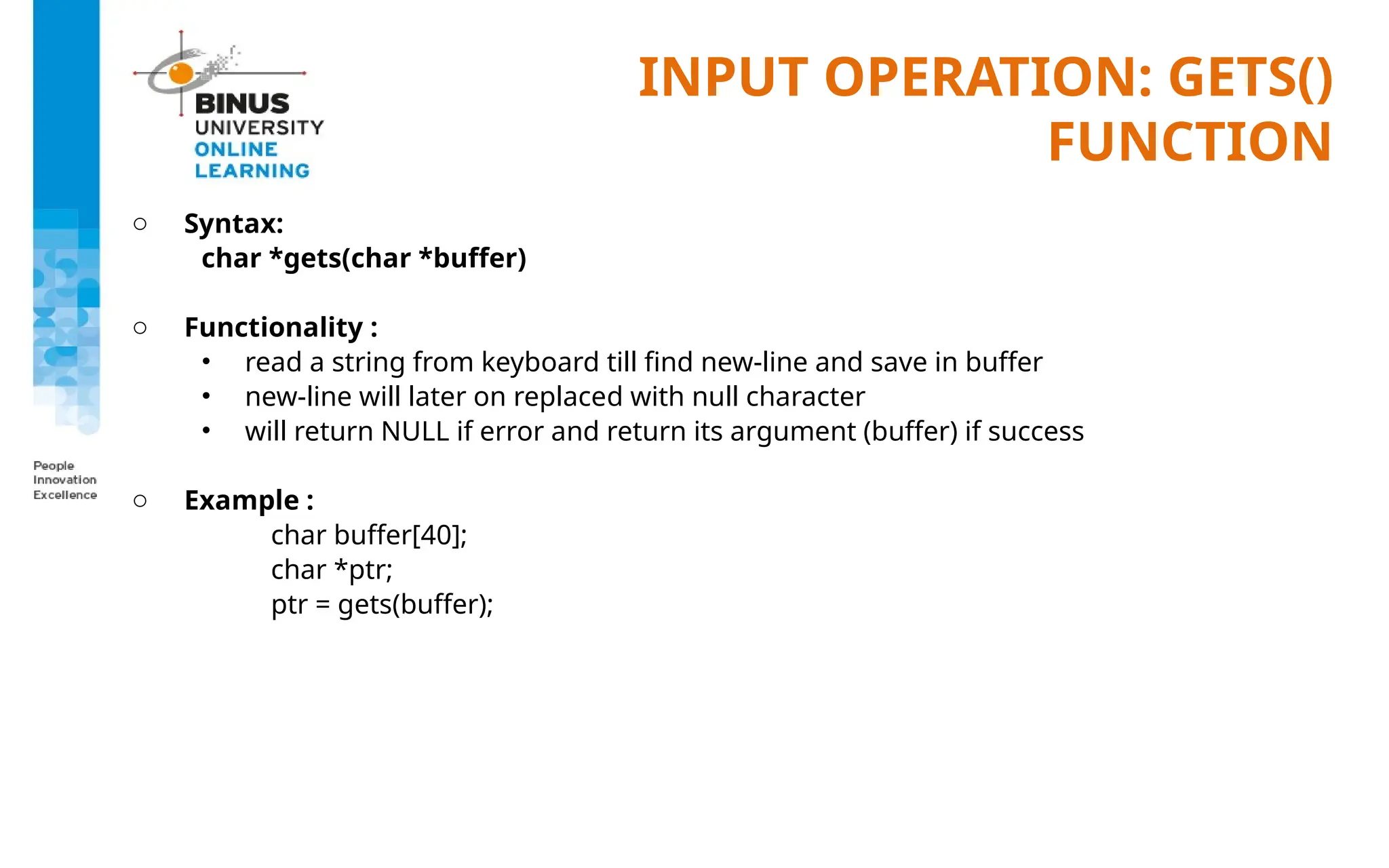 INPUT OPERATION: GETS()
FUNCTION
o Syntax:
char *gets(char *buffer)
o Functionality :
• read a string from keyboard till find new-line and save in buffer
• new-line will later on replaced with null character
• will return NULL if error and return its argument (buffer) if success
o Example :
char buffer[40];
char *ptr;
ptr = gets(buffer);
 