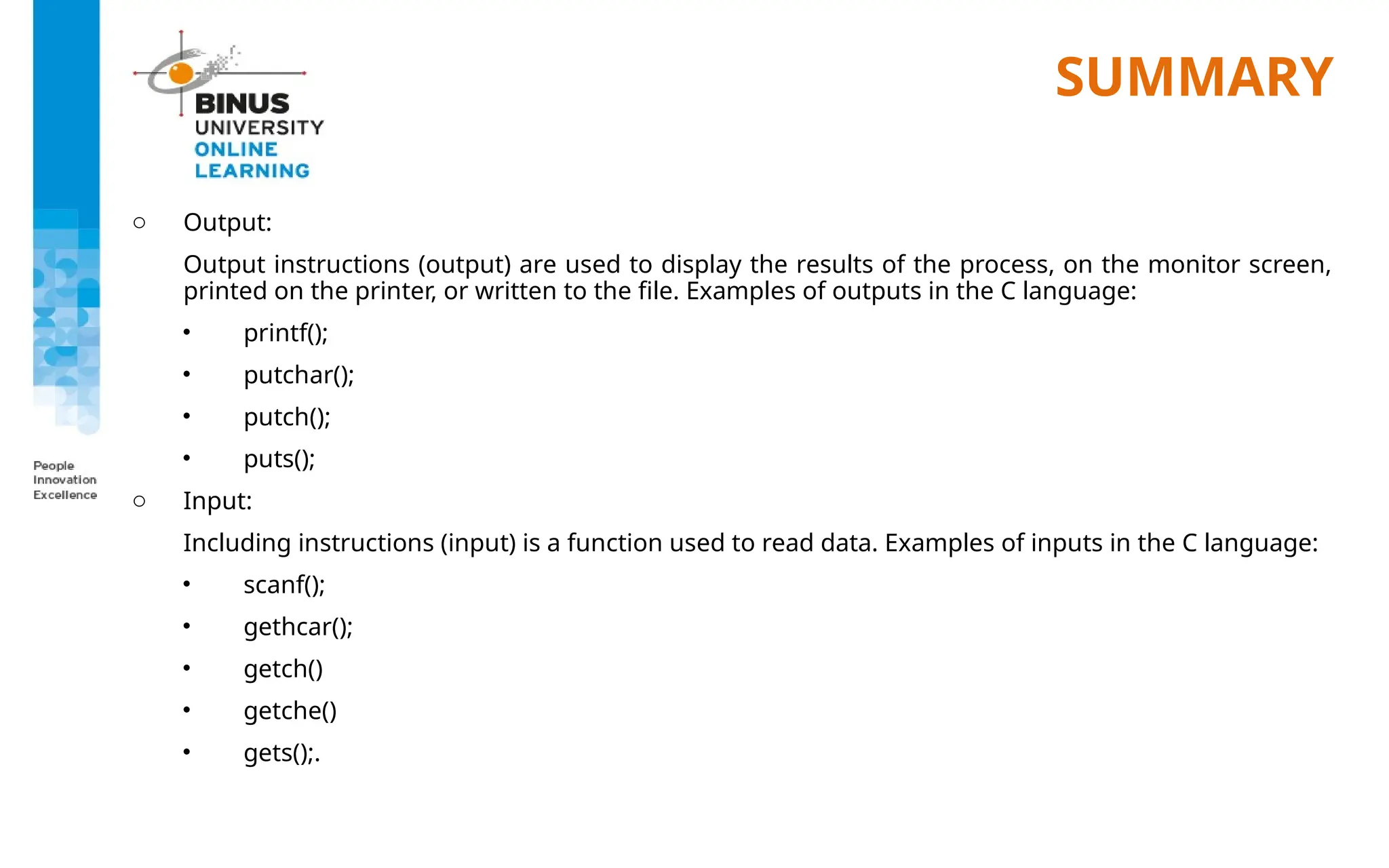 SUMMARY
o Output:
Output instructions (output) are used to display the results of the process, on the monitor screen,
printed on the printer, or written to the file. Examples of outputs in the C language:
• printf();
• putchar();
• putch();
• puts();
o Input:
Including instructions (input) is a function used to read data. Examples of inputs in the C language:
• scanf();
• gethcar();
• getch()
• getche()
• gets();.
 