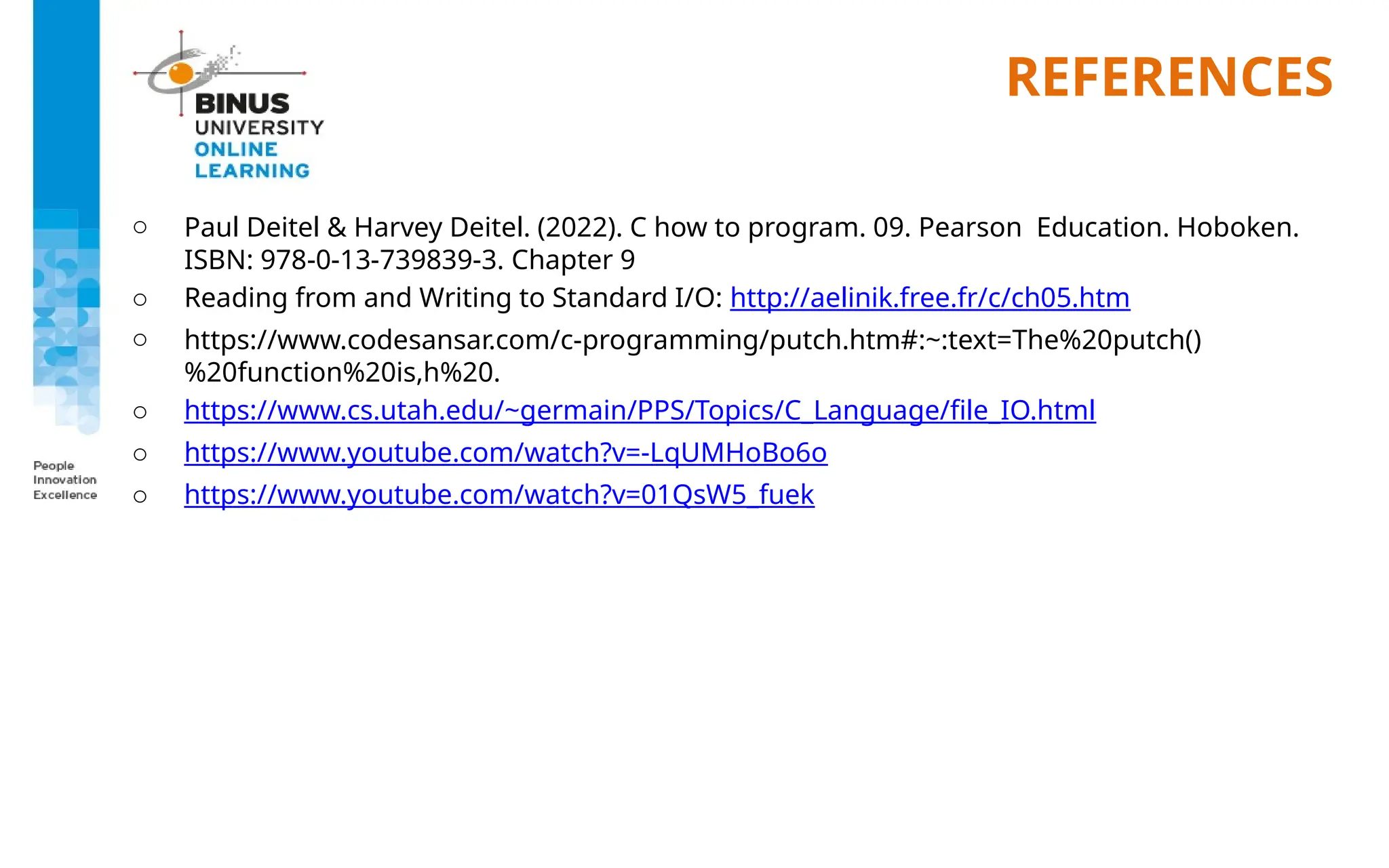 REFERENCES
o Paul Deitel & Harvey Deitel. (2022). C how to program. 09. Pearson Education. Hoboken.
ISBN: 978-0-13-739839-3. Chapter 9
o Reading from and Writing to Standard I/O: http://aelinik.free.fr/c/ch05.htm
o https://www.codesansar.com/c-programming/putch.htm#:~:text=The%20putch()
%20function%20is,h%20.
o https://www.cs.utah.edu/~germain/PPS/Topics/C_Language/file_IO.html
o https://www.youtube.com/watch?v=-LqUMHoBo6o
o https://www.youtube.com/watch?v=01QsW5_fuek
 