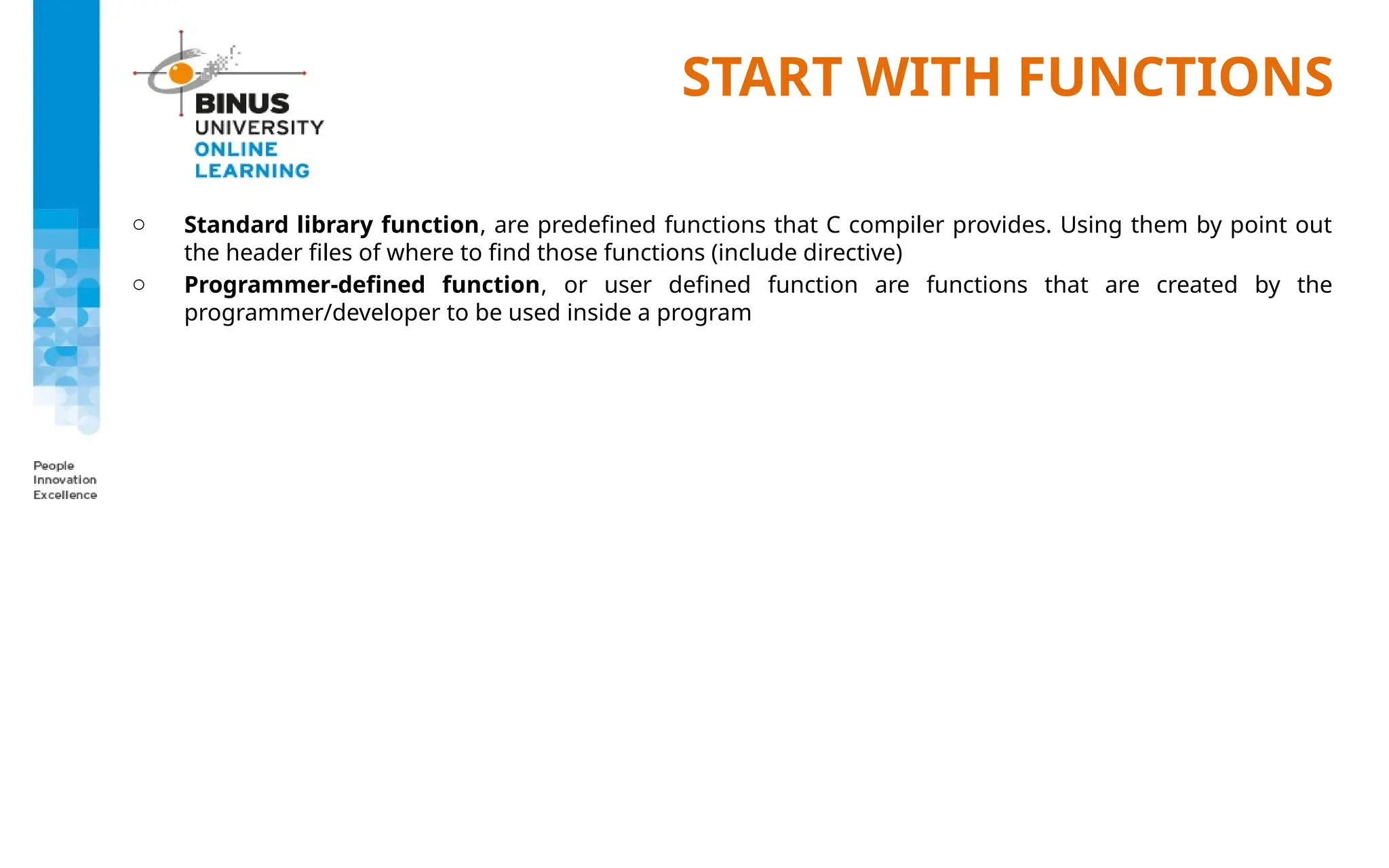START WITH FUNCTIONS
o Standard library function, are predefined functions that C compiler provides. Using them by point out
the header files of where to find those functions (include directive)
o Programmer-defined function, or user defined function are functions that are created by the
programmer/developer to be used inside a program
 