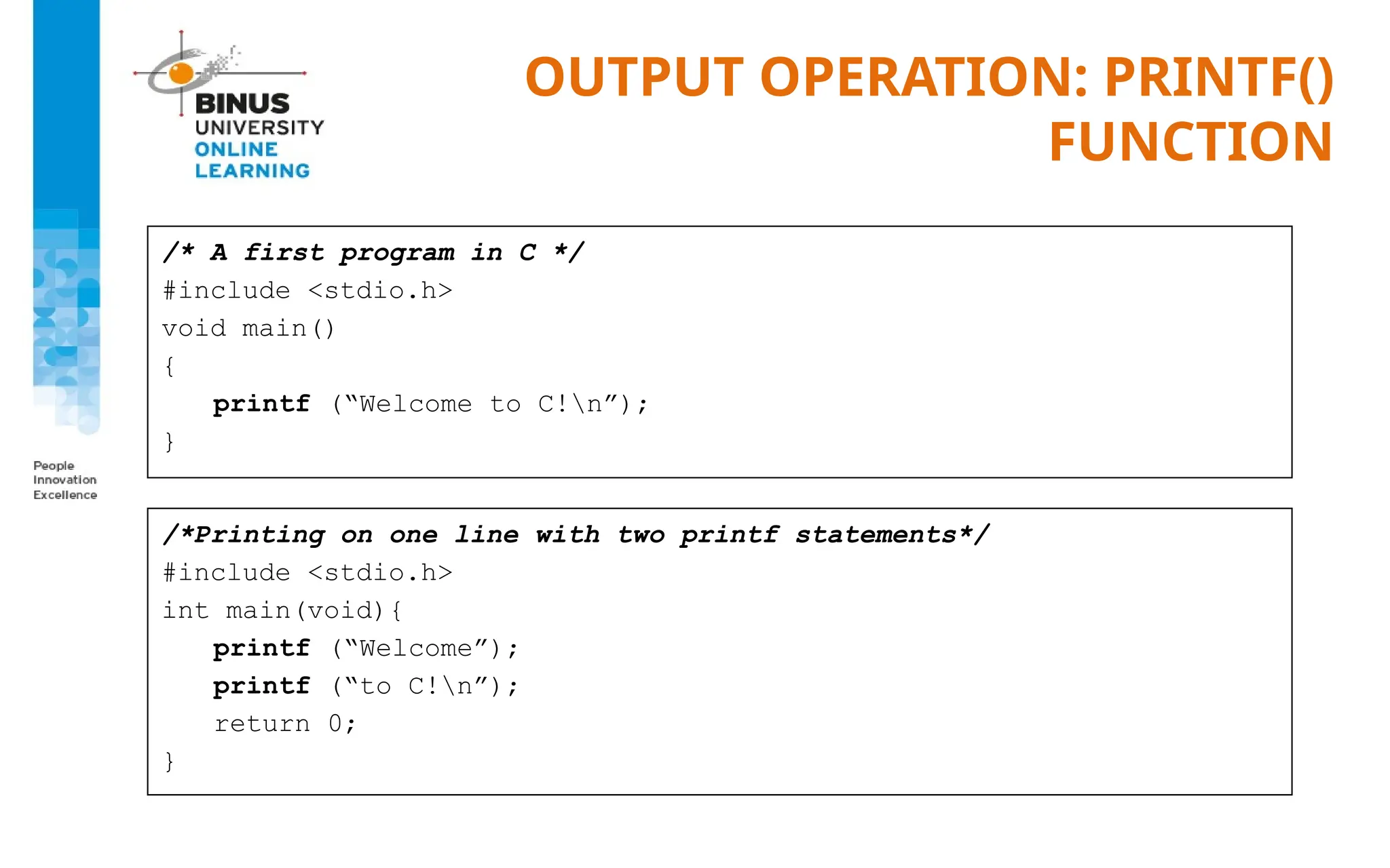 OUTPUT OPERATION: PRINTF()
FUNCTION
/* A first program in C */
#include <stdio.h>
void main()
{
printf (“Welcome to C!n”);
}
/*Printing on one line with two printf statements*/
#include <stdio.h>
int main(void){
printf (“Welcome”);
printf (“to C!n”);
return 0;
}
 