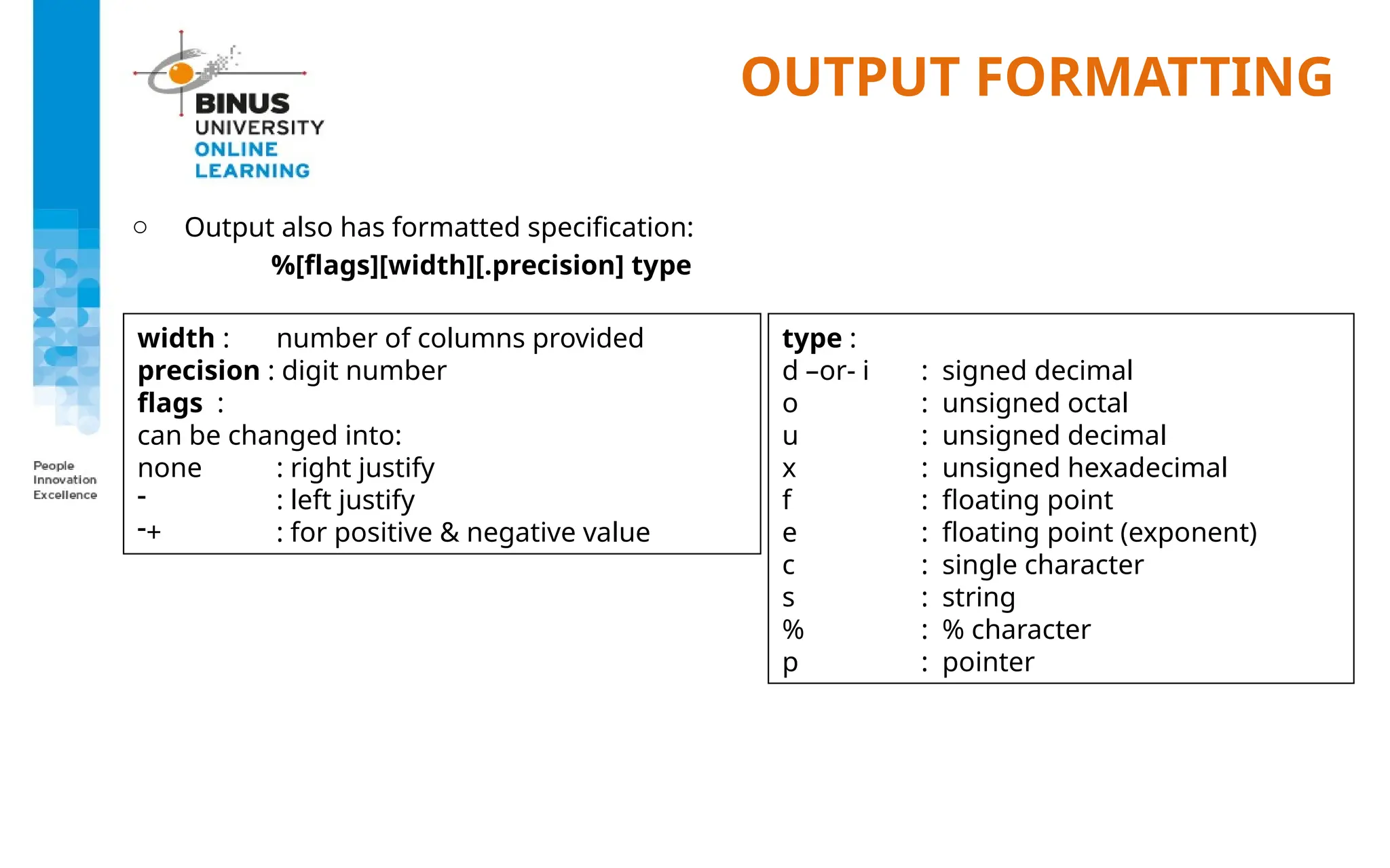 OUTPUT FORMATTING
o Output also has formatted specification:
%[flags][width][.precision] type
width : number of columns provided
precision : digit number
flags :
can be changed into:
none : right justify
- : left justify
-+ : for positive & negative value
type :
d –or- i : signed decimal
o : unsigned octal
u : unsigned decimal
x : unsigned hexadecimal
f : floating point
e : floating point (exponent)
c : single character
s : string
% : % character
p : pointer
 