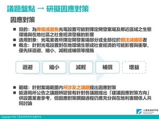 Copyright ITRI 工業技術研究院 版權所有
18
議題盤點 → 研擬因應對策
 目的：為降低或避免光電設置可能對擇定開發案場及鄰近區域之生態
環境與在地社區之社會經濟發展的影響
 適用對象：光電業者所擇定開發案場部分或全部位於關注減緩區者
 概念：針對光電設置對在地環境生態或社會經濟的可能影響與衝擊，
優先採迴避、縮小、減輕或補償等措施
 範疇：針對案場範圍內所涉及之議題提出因應對策
 能源局所公告之議題辨認皆有針對各議題提出「建議因應對策方向」
供設置業者參考，但因應對策撰擬過程仍應充分與在地利害關係人共
同討論
迴避 縮小 減輕 補償 增益
因應對策
 