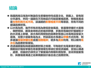 Copyright ITRI 工業技術研究院 版權所有 23
結論
 我國西南沿海漁村無論在生態棲地特性或是文化、景觀上，皆有部
分共通性，然同一議題在不同地區仍可能因養殖因素、物種差異或
是生物利用方式不同、該議題的影響程度不同等原因，而有不同的
建議因應對策。
 以水鳥為例，幾乎所有岸鳥為降低掠食風險，會選擇停棲於大面積
、視野開闊、離覓食地較近的堤岸群棲，多數岸鳥偏好於植被較少
的水泥堤上群棲，故水鳥利用類型的因應對策是以光電佈設保留大
面積、完整少遮蔽魚塭為主，然該區如水鳥是以停棲方式利用，則
多建議保留停棲位置或是加固堤岸；偌多為覓食利用，則以維持低
水位為因應對策重點。
 透過議題盤點與建議因應對策之梳理，可有助於光電業者於選址、
規劃設計階段掌握在地重要環境生態或社會經濟議題，並加以溝通
、處理，但最終仍須充分了解案場內物種利用型態，並依照個案情
形、與養殖者溝通之結果規劃設計最合適之因應對策。
 
