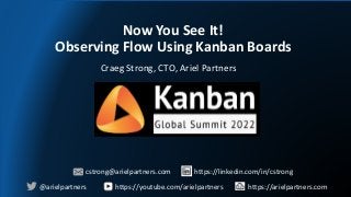 Now You See It!
Observing Flow Using Kanban Boards
Craeg Strong, CTO, Ariel Partners
@arielpartners
cstrong@arielpartners.com
https://youtube.com/arielpartners https://arielpartners.com
https://linkedin.com/in/cstrong
 