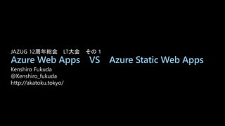 Azure Web Apps VS Azure Static Web Apps
Kenshiro Fukuda
@Kenshiro_fukuda
http://akatoku.tokyo/
JAZUG 12周年総会 LT大会 その１
 