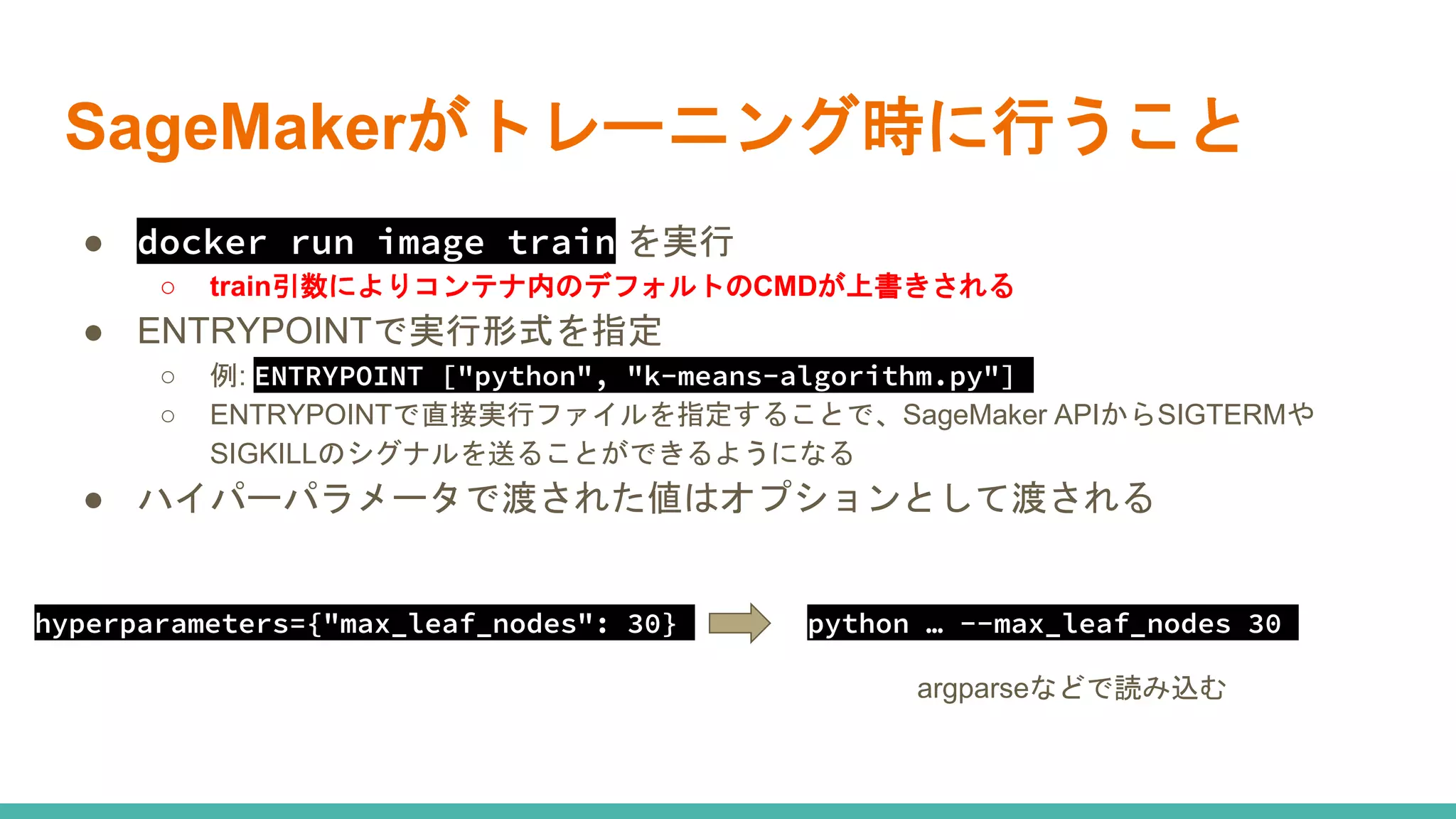 SageMakerがトレーニング時に行うこと
● docker run image train を実行
○ train引数によりコンテナ内のデフォルトのCMDが上書きされる
● ENTRYPOINTで実行形式を指定
○ 例: ENTRYPOINT ["python", "k-means-algorithm.py"]
○ ENTRYPOINTで直接実行ファイルを指定することで、SageMaker APIからSIGTERMや
SIGKILLのシグナルを送ることができるようになる
● ハイパーパラメータで渡された値はオプションとして渡される
hyperparameters={"max_leaf_nodes": 30} python … --max_leaf_nodes 30
argparseなどで読み込む
 