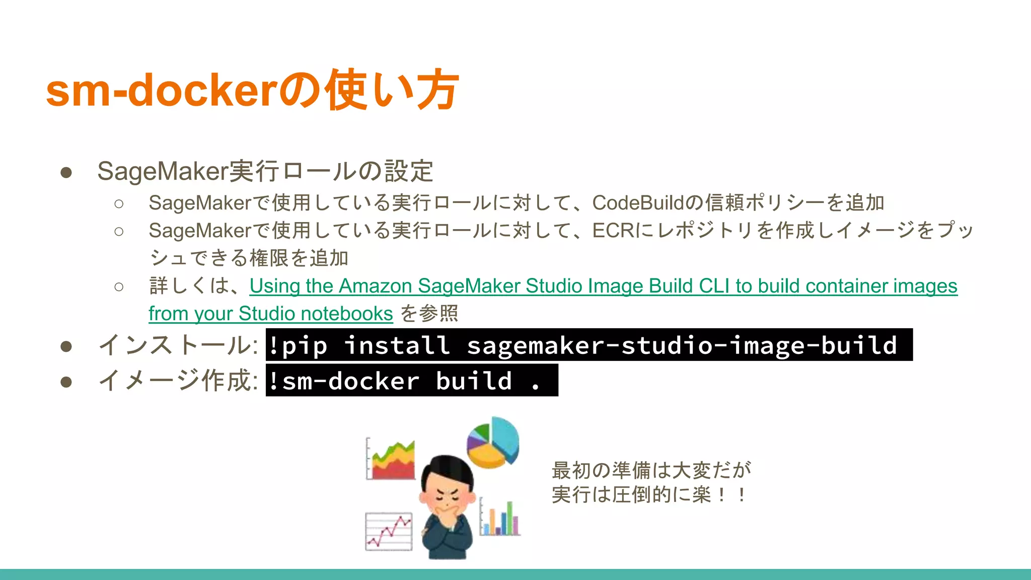 sm-dockerの使い方
● SageMaker実行ロールの設定
○ SageMakerで使用している実行ロールに対して、CodeBuildの信頼ポリシーを追加
○ SageMakerで使用している実行ロールに対して、ECRにレポジトリを作成しイメージをプッ
シュできる権限を追加
○ 詳しくは、Using the Amazon SageMaker Studio Image Build CLI to build container images
from your Studio notebooks を参照
● インストール: !pip install sagemaker-studio-image-build
● イメージ作成: !sm-docker build .
最初の準備は大変だが
実行は圧倒的に楽！！
 