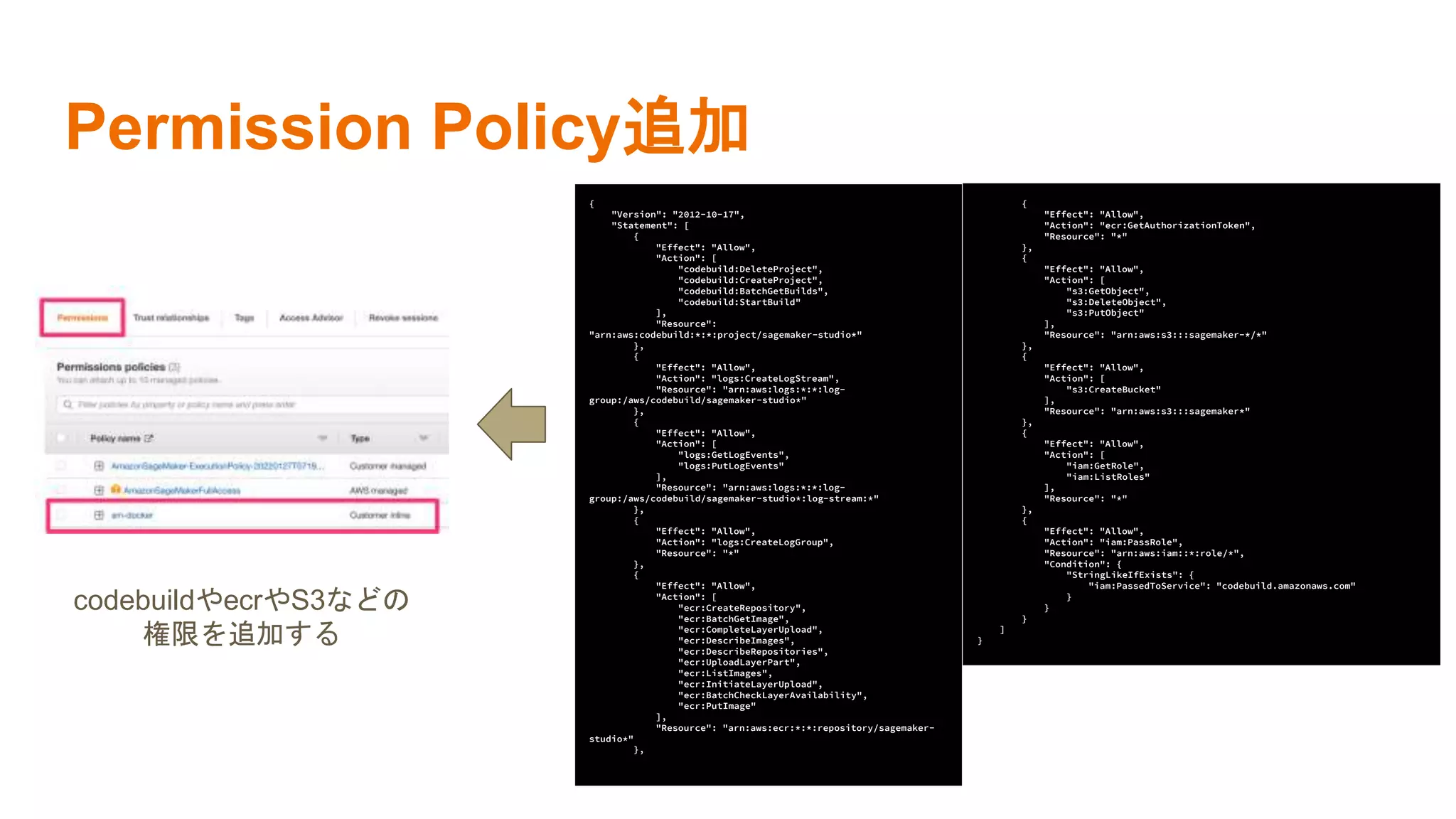 Permission Policy追加
{
"Version": "2012-10-17",
"Statement": [
{
"Effect": "Allow",
"Action": [
"codebuild:DeleteProject",
"codebuild:CreateProject",
"codebuild:BatchGetBuilds",
"codebuild:StartBuild"
],
"Resource":
"arn:aws:codebuild:*:*:project/sagemaker-studio*"
},
{
"Effect": "Allow",
"Action": "logs:CreateLogStream",
"Resource": "arn:aws:logs:*:*:log-
group:/aws/codebuild/sagemaker-studio*"
},
{
"Effect": "Allow",
"Action": [
"logs:GetLogEvents",
"logs:PutLogEvents"
],
"Resource": "arn:aws:logs:*:*:log-
group:/aws/codebuild/sagemaker-studio*:log-stream:*"
},
{
"Effect": "Allow",
"Action": "logs:CreateLogGroup",
"Resource": "*"
},
{
"Effect": "Allow",
"Action": [
"ecr:CreateRepository",
"ecr:BatchGetImage",
"ecr:CompleteLayerUpload",
"ecr:DescribeImages",
"ecr:DescribeRepositories",
"ecr:UploadLayerPart",
"ecr:ListImages",
"ecr:InitiateLayerUpload",
"ecr:BatchCheckLayerAvailability",
"ecr:PutImage"
],
"Resource": "arn:aws:ecr:*:*:repository/sagemaker-
studio*"
},
{
"Effect": "Allow",
"Action": "ecr:GetAuthorizationToken",
"Resource": "*"
},
{
"Effect": "Allow",
"Action": [
"s3:GetObject",
"s3:DeleteObject",
"s3:PutObject"
],
"Resource": "arn:aws:s3:::sagemaker-*/*"
},
{
"Effect": "Allow",
"Action": [
"s3:CreateBucket"
],
"Resource": "arn:aws:s3:::sagemaker*"
},
{
"Effect": "Allow",
"Action": [
"iam:GetRole",
"iam:ListRoles"
],
"Resource": "*"
},
{
"Effect": "Allow",
"Action": "iam:PassRole",
"Resource": "arn:aws:iam::*:role/*",
"Condition": {
"StringLikeIfExists": {
"iam:PassedToService": "codebuild.amazonaws.com"
}
}
}
]
}
codebuildやecrやS3などの
権限を追加する
 