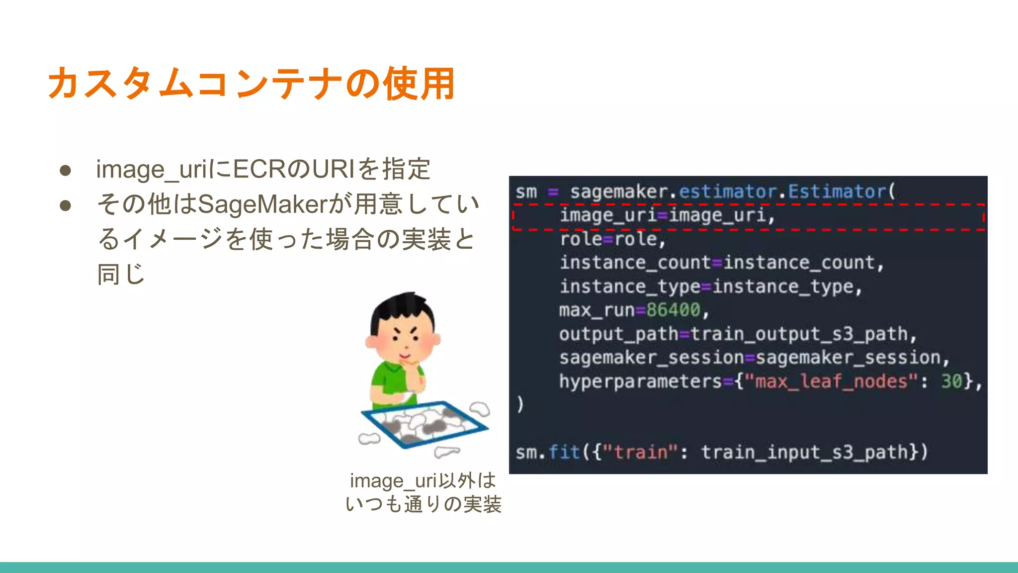 カスタムコンテナの使用
● image_uriにECRのURIを指定
● その他はSageMakerが用意してい
るイメージを使った場合の実装と
同じ
image_uri以外は
いつも通りの実装
 