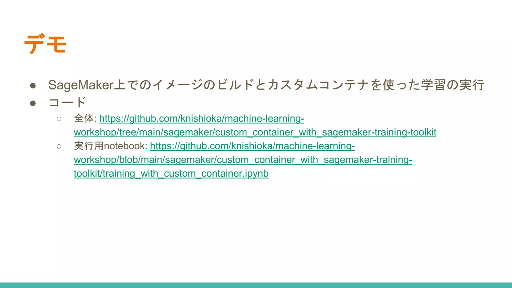 デモ
● SageMaker上でのイメージのビルドとカスタムコンテナを使った学習の実行
● コード
○ 全体: https://github.com/knishioka/machine-learning-
workshop/tree/main/sagemaker/custom_container_with_sagemaker-training-toolkit
○ 実行用notebook: https://github.com/knishioka/machine-learning-
workshop/blob/main/sagemaker/custom_container_with_sagemaker-training-
toolkit/training_with_custom_container.ipynb
 