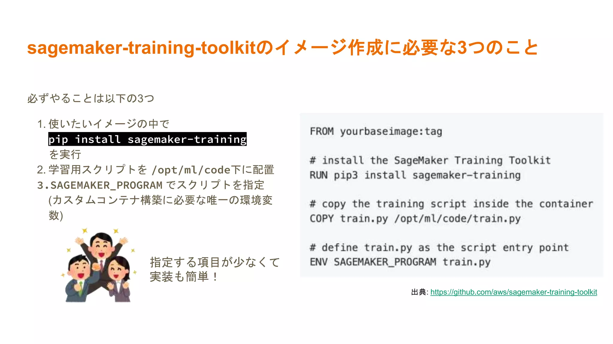 sagemaker-training-toolkitのイメージ作成に必要な3つのこと
必ずやることは以下の3つ
1. 使いたいイメージの中で
pip install sagemaker-training
を実行
2. 学習用スクリプトを /opt/ml/code下に配置
3.SAGEMAKER_PROGRAM でスクリプトを指定
(カスタムコンテナ構築に必要な唯一の環境変
数)
出典: https://github.com/aws/sagemaker-training-toolkit
指定する項目が少なくて
実装も簡単！
 
