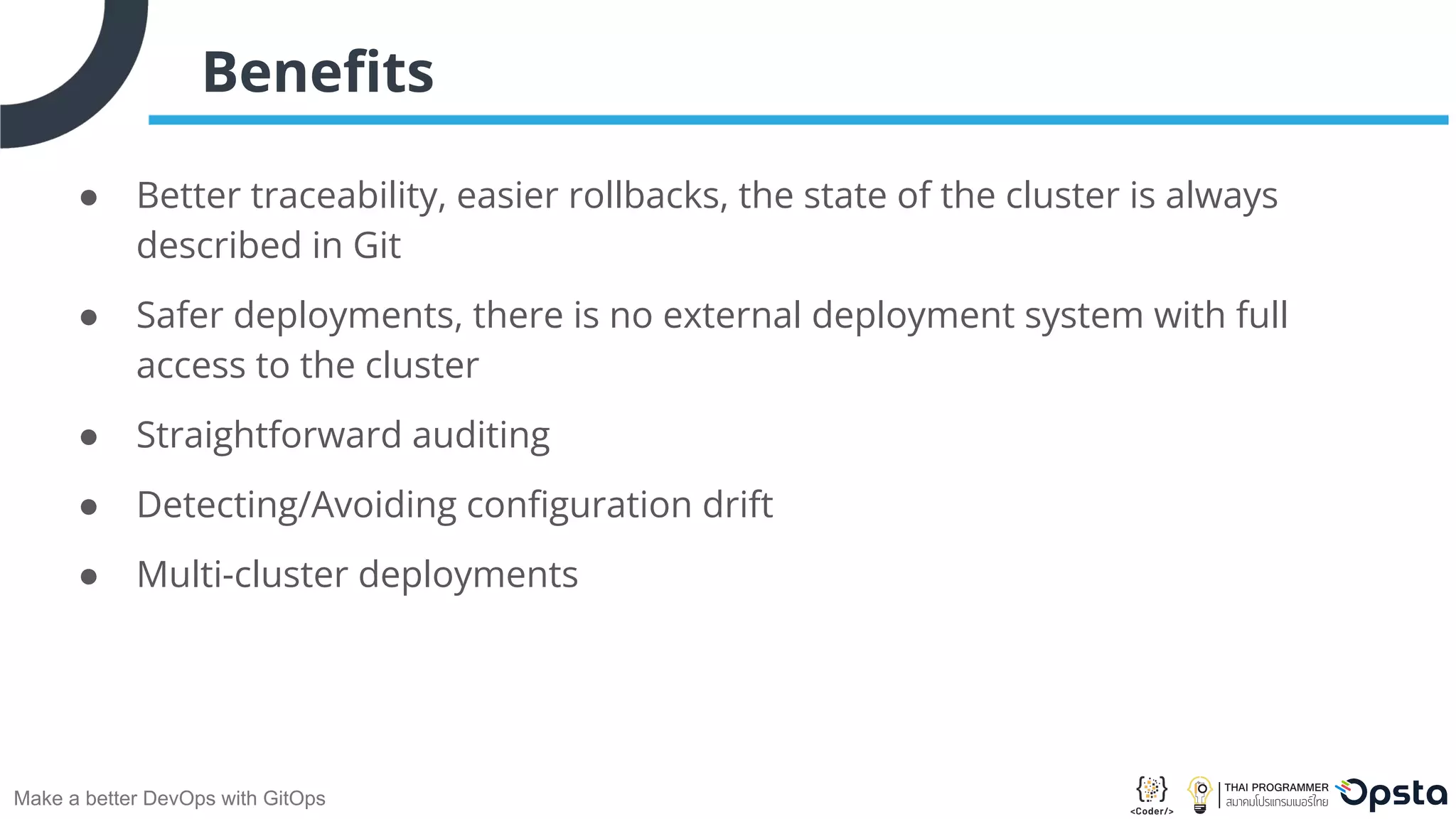 Make a better DevOps with GitOps Beneﬁts ● Better traceability, easier rollbacks, the state of the cluster is always described in Git ● Safer deployments, there is no external deployment system with full access to the cluster ● Straightforward auditing ● Detecting/Avoiding conﬁguration drift ● Multi-cluster deployments 