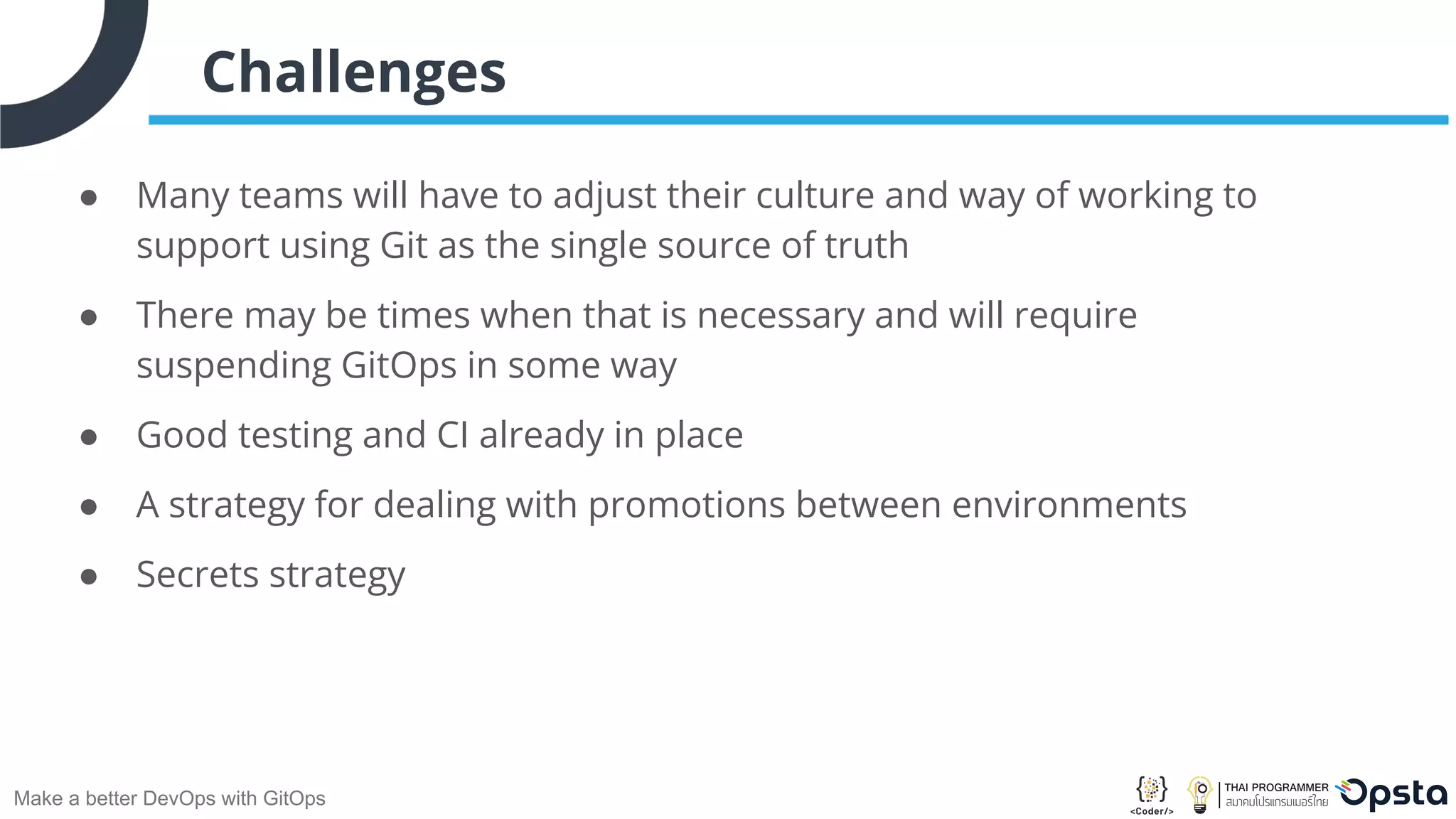 Make a better DevOps with GitOps Challenges ● Many teams will have to adjust their culture and way of working to support using Git as the single source of truth ● There may be times when that is necessary and will require suspending GitOps in some way ● Good testing and CI already in place ● A strategy for dealing with promotions between environments ● Secrets strategy 