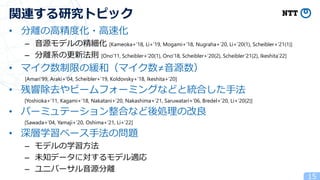 • 分離の高精度化・高速化
– 音源モデルの精細化 [Kameoka+’18, Li+’19, Mogami+’18, Nugraha+’20, Li+’20(1), Scheibler+’21(1)]
– 分離系の更新法則 [Ono’11, Scheibler+’20(1), Ono’18, Scheibler+’20(2), Scheibler’21(2), Ikeshita’22]
• マイク数制限の緩和（マイク数≠音源数）
[Amari’99, Araki+’04, Scheibler+’19, Koldovsky+’18, Ikeshita+’20]
• 残響除去やビームフォーミングなどと統合した手法
[Yoshioka+’11, Kagami+’18, Nakatani+’20, Nakashima+’21, Saruwatari+’06, Bredel+’20, Li+’20(2)]
• パーミュテーション整合など後処理の改良
[Sawada+’04, Yamaji+’20, Oshima+’21, Li+’22]
• 深層学習ベース手法の問題
– モデルの学習方法
– 未知データに対するモデル適応
– ユニバーサル音源分離
15
関連する研究トピック
 