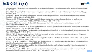 • [Smaragdis’98]: P. Smaragdis, “Blind separation of convolved mixtures in the frequency domain,” Neurocomputing, 22, pp.
21–34, 1998.
• [Kim+’06]: T. Kim, et al., "Independent vector analysis: An extension of ICA to multivariate components," in Proc. ICA, pp.
165–172, 2006.
• [Hiroe’06]: A. Hiroe, "Solution of permutation problem in frequency domain ICA using multivariate probability density
functions," in Proc. ICA, pp. 601–608, 2006.
• [Kiramura+’16]: D. Kitamura, et al., "Determined blind source separation unifying independent vector analysis and
nonnegative matrix factorization," IEEE/ACM TASLP, 24(9), pp. 1626–1641, 2016.
• [Kameoka+’18]: H. Kameoka, et al., "Semi-blind source separation with multichannel variational autoencoder,"
arXiv:1808.00892 [stat.ML], 2018.
• [Kameoka+’19]: H. Kameoka, et al., “Supervised Determined Source Separation with Multichannel Variational Autoencoder,"
Neural Computation, 31(9), pp. 1891-1914, 2019.
• [Mogami+’18]: S. Mogami, et al., “Independent deeply learned matrix analysis for multichannel audio source separation,” in
Proc. EUSIPCO, pp. 1571-1575, 2018.
• [Févotte+’05]: C. Févotte, et al., “Maximum likelihood approach for blind audio source separation using time-frequency
Gaussian models,” in Proc. WASPAA, pp. 78–81, 2005.
• [Li+’20]: L. Li, et al., "FastMVAE: A Fast Optimization Algorithm for the Multichannel Variational Autoencoder Method," IEEE
Access, vol. 8, pp. 228740-228753, 2020.
• [Li+’21]: L. Li, et al., "FastMVAE2: On improving and accelerating the fast variational autoencoder-based source separation
algorithm for determined mixtures," arXiv:2109.13496, 2021.
• [Ono’11]: N. Ono, “Stable and fast update rules for independent vector analysis based on auxiliary function technique,” in
Proc. WASPAA, pp. 189–192, 2011.
• [Li+’19]: L. Li, et al.,"Fast MVAE: Joint separation and classification of mixed sources based on multichannel variational
autoencoder with auxiliary classifier," in Proc. ICASSP, pp. 546-550, 2019. 17
参考文献（1/3）
 