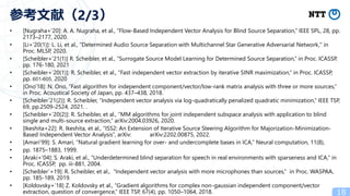 • [Nugraha+’20]: A. A. Nugraha, et al., “Flow-Based Independent Vector Analysis for Blind Source Separation,” IEEE SPL, 28, pp.
2173–2177, 2020.
• [Li+’20(1)]: L. Li, et al., "Determined Audio Source Separation with Multichannel Star Generative Adversarial Network," in
Proc. MLSP, 2020.
• [Scheibler+’21(1)] R. Scheibler, et al., “Surrogate Source Model Learning for Determined Source Separation,” in Proc. ICASSP,
pp. 176-180, 2021
• [Scheibler+’20(1)]: R. Scheibler, et al., “Fast independent vector extraction by iterative SINR maximization,” in Proc. ICASSP,
pp. 601-605, 2020
• [Ono’18]: N. Ono, “Fast algorithm for independent component/vector/low-rank matrix analysis with three or more sources,”
in Proc. Acoustical Society of Japan, pp. 437–438, 2018.
• [Scheibler’21(2)]: R. Scheibler, “Independent vector analysis via log-quadratically penalized quadratic minimization,” IEEE TSP,
69, pp.2509-2524, 2021. .
• [Scheibler+’20(2)]: R. Scheibler, et al., “MM algorithms for joint independent subspace analysis with application to blind
single and multi-source extraction,” arXiv:2004.03926, 2020.
• [Ikeshita+22]: R. Ikeshita, et al., “ISS2: An Extension of Iterative Source Steering Algorithm for Majorization-Minimization-
Based Independent Vector Analysis”, arXiv: arXiv:2202.00875, 2022.
• [Amari’99]: S. Amari, “Natural gradient learning for over- and undercomplete bases in ICA,” Neural computation, 11(8),
• pp. 1875–1883, 1999.
• [Araki+’04]: S. Araki, et al., “Underdetermined blind separation for speech in real environments with sparseness and ICA,” in
Proc. ICASSP, pp. iii-881, 2004.
• [Scheibler’+19]: R. Scheibler, et al., “Independent vector analysis with more microphones than sources,” in Proc. WASPAA,
pp. 185-189, 2019.
• [Koldovsky+’18] Z. Koldovsky et al., “Gradient algorithms for complex non-gaussian independent component/vector
extraction, question of convergence,” IEEE TSP, 67(4), pp. 1050–1064, 2018. 18
参考文献（2/3）
 
